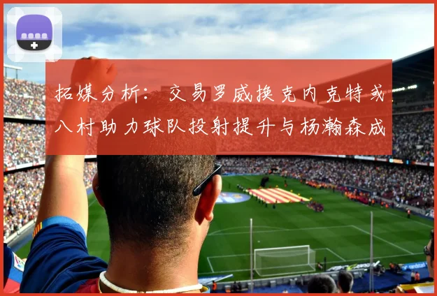 拓媒分析：交易罗威换克内克特或八村助力球队投射提升与杨瀚森成长
