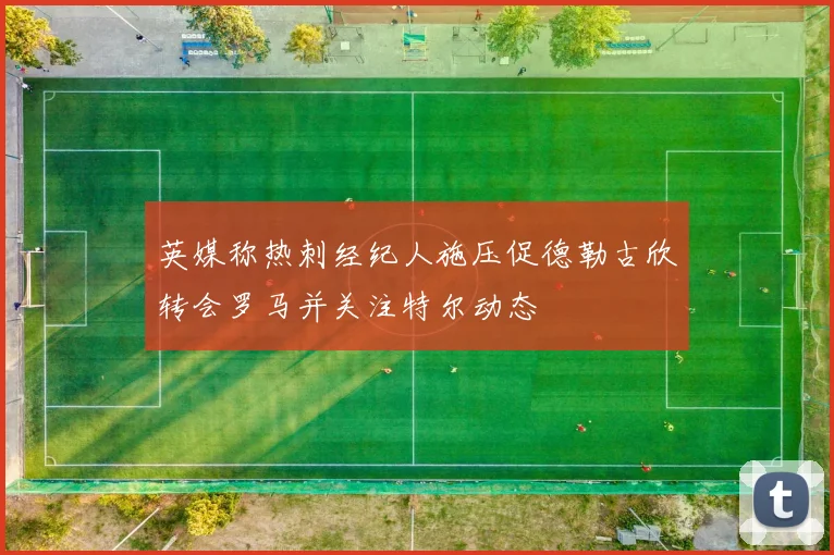 英媒称热刺经纪人施压促德勒古欣转会罗马并关注特尔动态