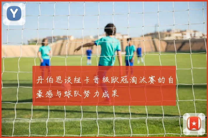 丹伯恩谈纽卡晋级欧冠淘汰赛的自豪感与球队努力成果