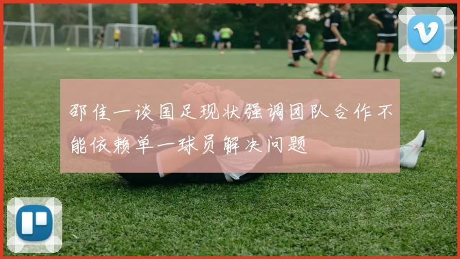邵佳一谈国足现状强调团队合作不能依赖单一球员解决问题