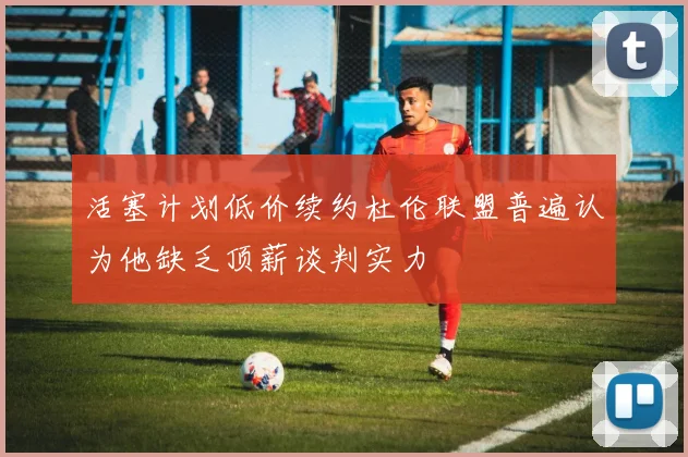 活塞计划低价续约杜伦联盟普遍认为他缺乏顶薪谈判实力