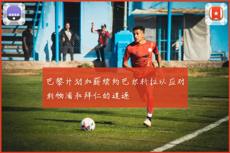 巴黎计划加薪续约巴尔科拉以应对利物浦和拜仁的追逐
