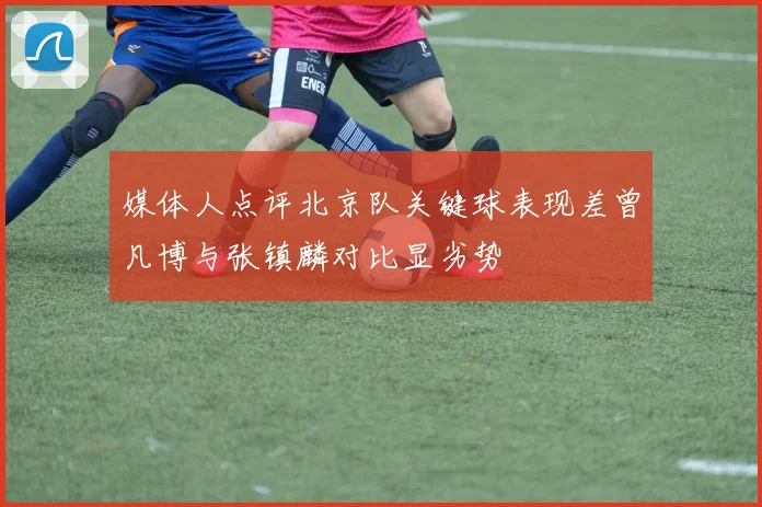 媒体人点评北京队关键球表现差曾凡博与张镇麟对比显劣势
