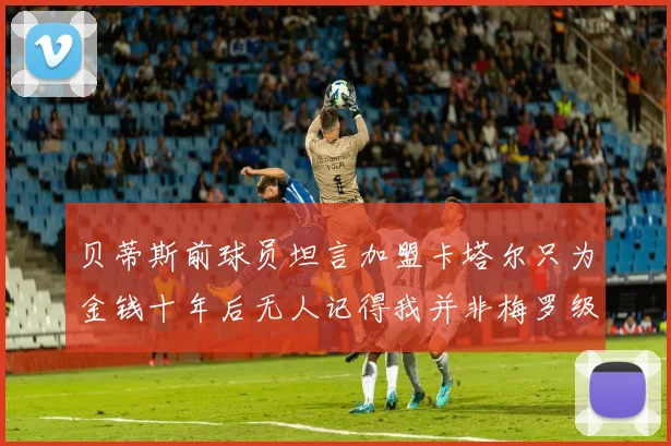 贝蒂斯前球员坦言加盟卡塔尔只为金钱十年后无人记得我并非梅罗级别