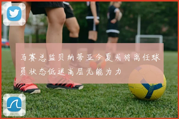 马赛总监贝纳蒂亚今夏或将离任球员状态低迷高层无能为力