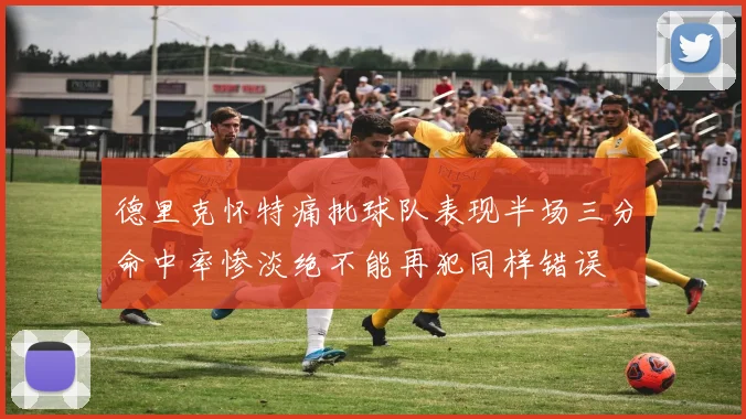 德里克怀特痛批球队表现半场三分命中率惨淡绝不能再犯同样错误