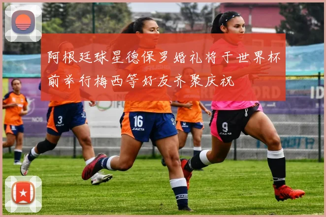 阿根廷球星德保罗婚礼将于世界杯前举行梅西等好友齐聚庆祝