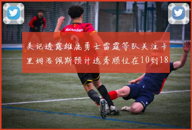 美记透露雄鹿勇士雷霆等队关注卡里姆洛佩斯预计选秀顺位在10到18之间