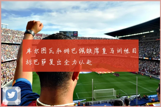 库尔图瓦和姆巴佩缺席皇马训练目标巴萨复出全力以赴
