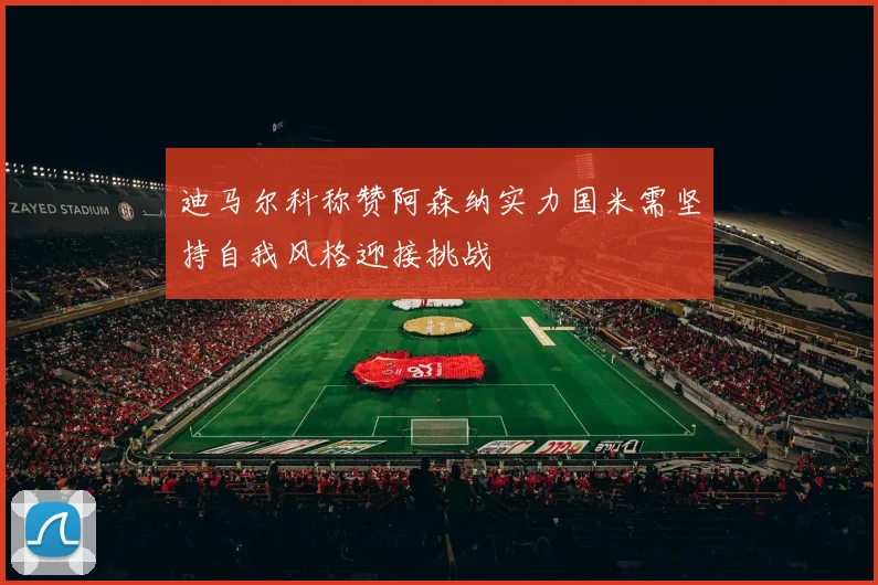 迪马尔科称赞阿森纳实力国米需坚持自我风格迎接挑战