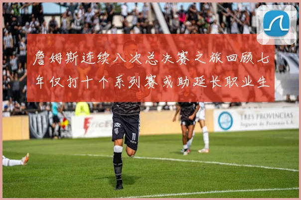 詹姆斯连续八次总决赛之旅回顾七年仅打十个系列赛或助延长职业生涯